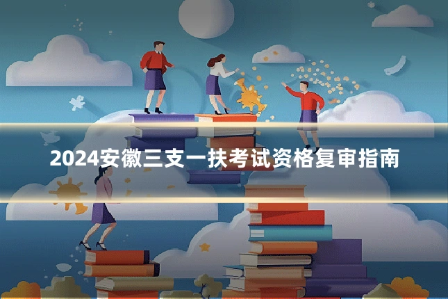 2024安徽三支一扶考试资格复审指南