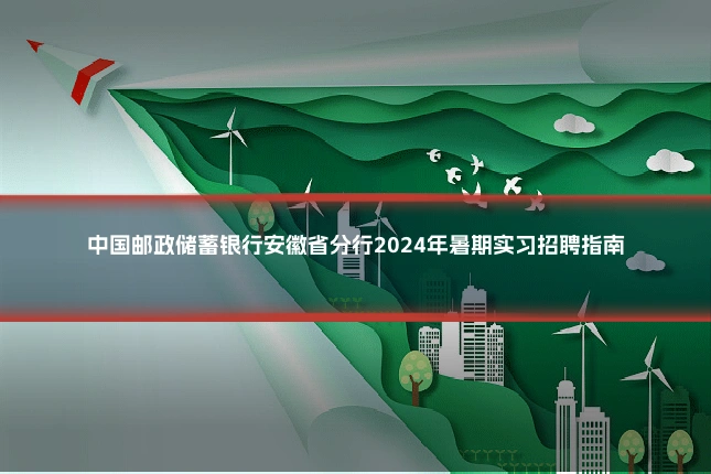 中国邮政储蓄银行安徽省分行2024年暑期实习招聘指南
