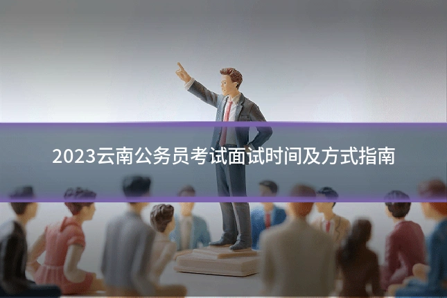 2023云南公务员考试面试时间及方式指南