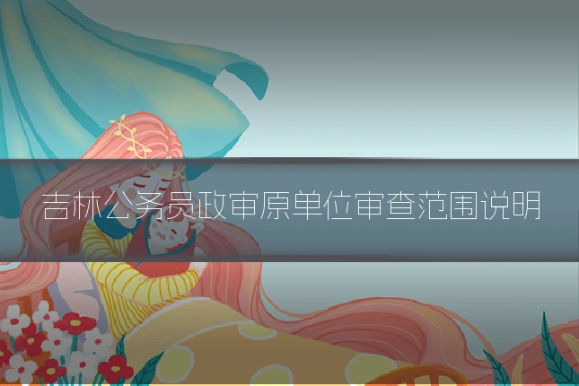 吉林公务员政审原单位审查范围说明
