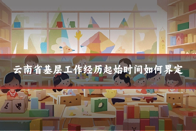云南省基层工作经历起始时间如何界定