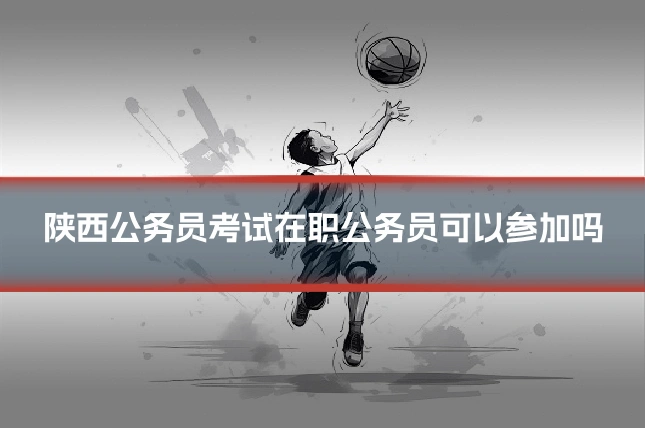 陕西公务员考试在职公务员可以参加吗