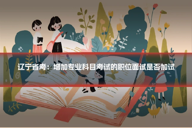 辽宁省考:增加专业科目考试的职位面试是否加试