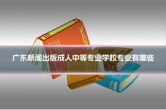 广东新闻出版成人中等专业学校专业有哪些