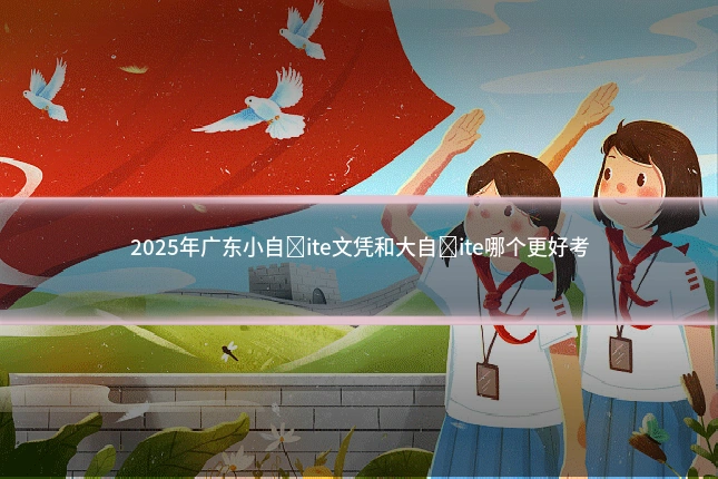 2025年广东小自�ite文凭和大自�ite哪个更好考