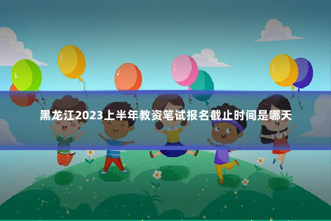 黑龙江2023上半年教资笔试报名截止时间是哪天