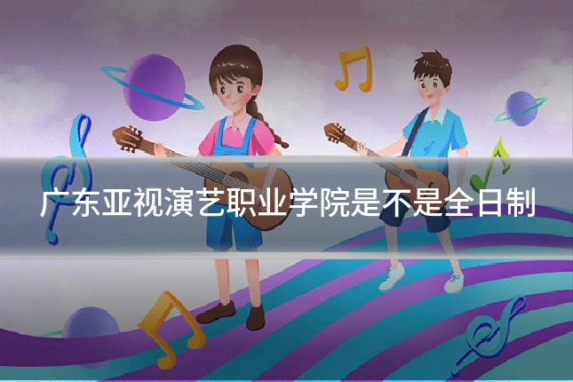 广东亚视演艺职业学院是不是全日制
