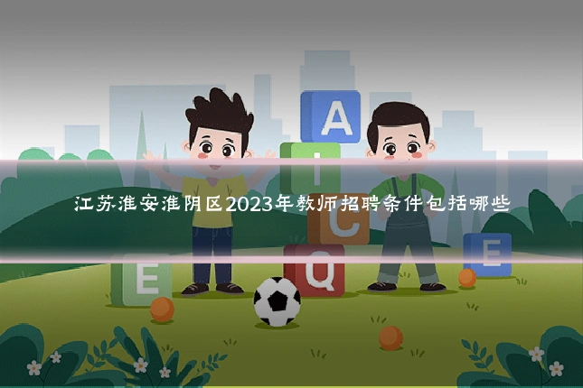 江苏淮安淮阴区2023年教师招聘条件包括哪些