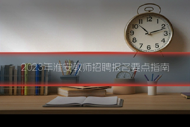 2023年淮安教师招聘报名要点指南
