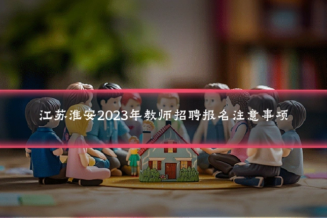 江苏淮安2023年教师招聘报名注意事项