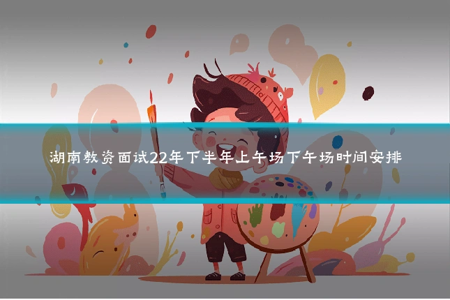 湖南教资面试22年下半年上午场下午场时间安排