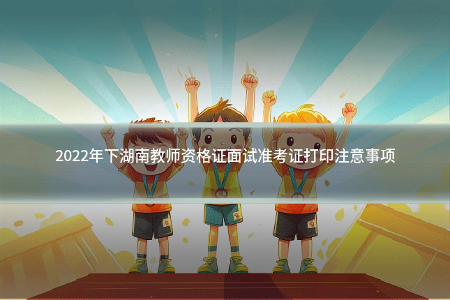 2022年下湖南教师资格证面试准考证打印注意事项