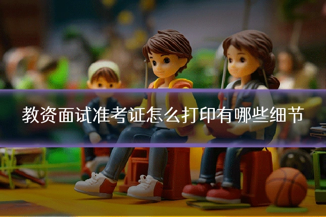 教资面试准考证怎么打印有哪些细节