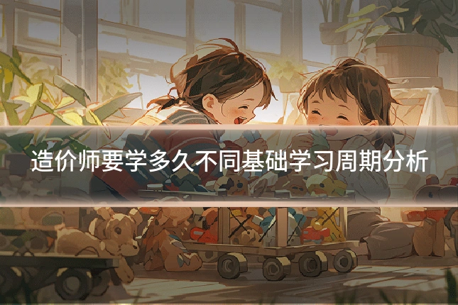 造价师要学多久不同基础学习周期分析