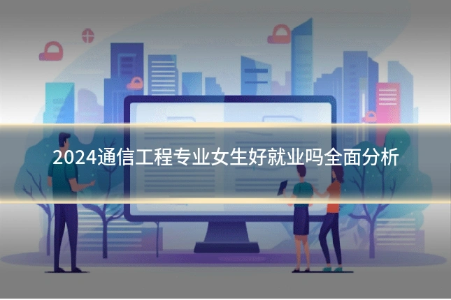 2024通信工程专业女生好就业吗全面分析