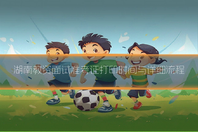 湖南教资面试准考证打印时间与详细流程