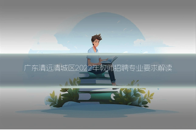 广东清远清城区2022年教师招聘专业要求解读