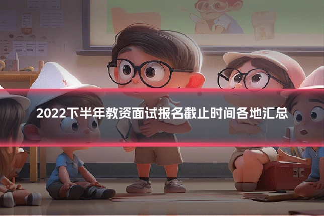 2022下半年教资面试报名截止时间各地汇总