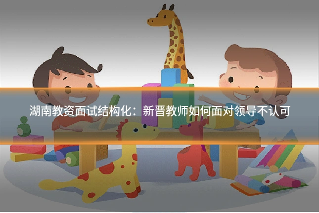 湖南教资面试结构化:新晋教师如何面对领导不认可