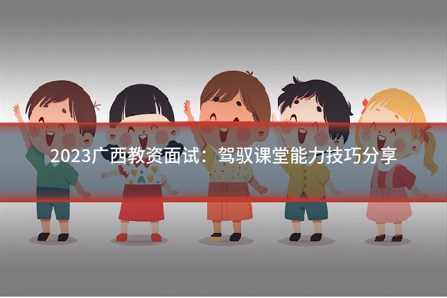 2023广西教资面试:驾驭课堂能力技巧分享