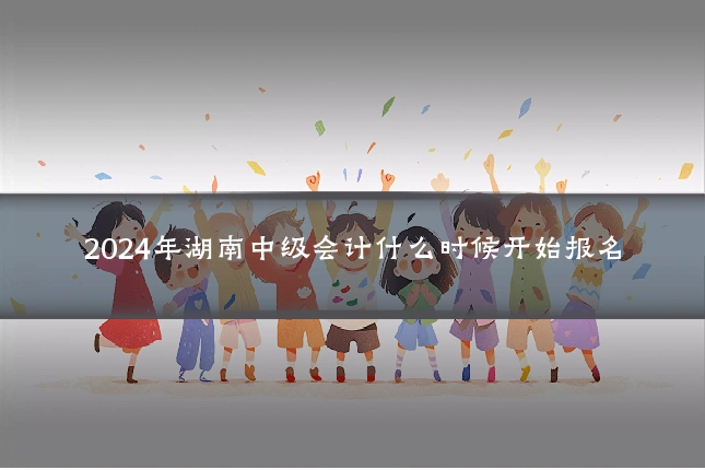 2024年湖南中级会计什么时候开始报名