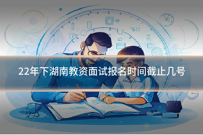 22年下湖南教资面试报名时间截止几号