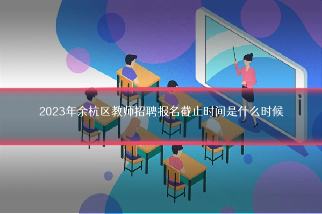 2023年余杭区教师招聘报名截止时间是什么时候