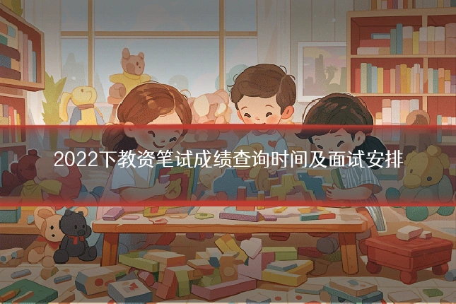 2022下教资笔试成绩查询时间及面试安排