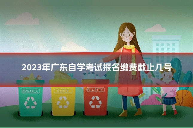 2023年广东自学考试报名缴费截止几号