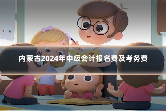 内蒙古2024年中级会计报名费及考务费