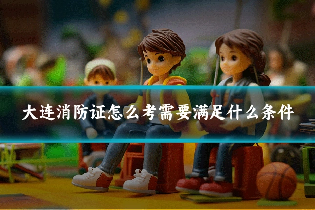 大连消防证怎么考需要满足什么条件