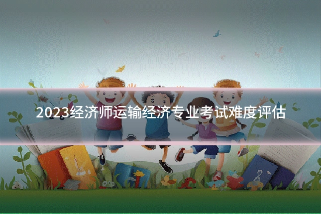 2023经济师运输经济专业考试难度评估