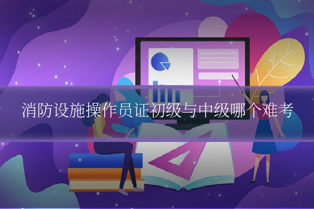 消防设施操作员证初级与中级哪个难考