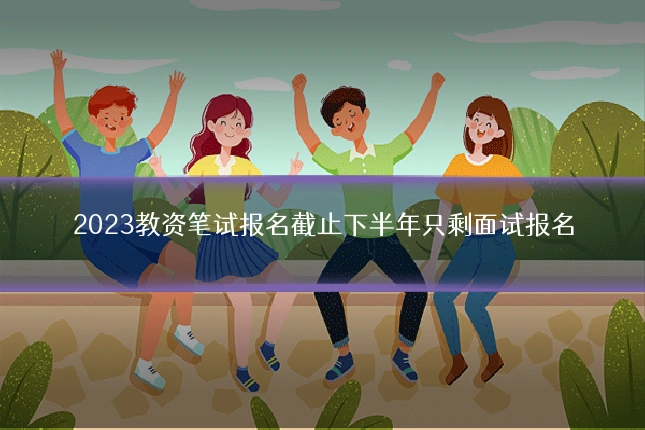 2023教资笔试报名截止下半年只剩面试报名