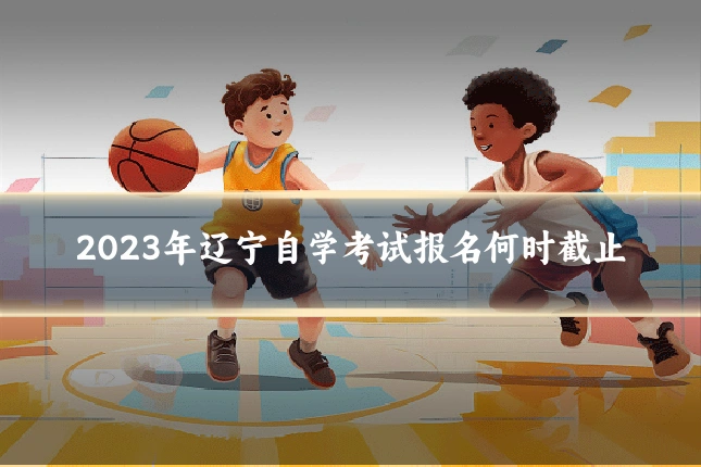 2023年辽宁自学考试报名何时截止