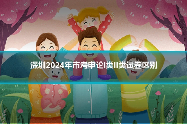 深圳2024年市考申论I类II类试卷区别