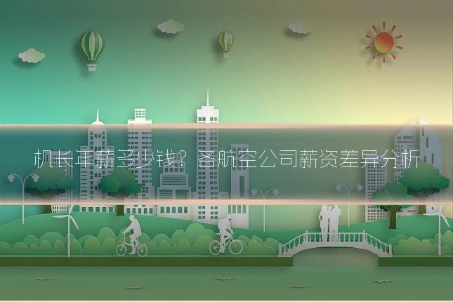 机长年薪多少钱?各航空公司薪资差异分析