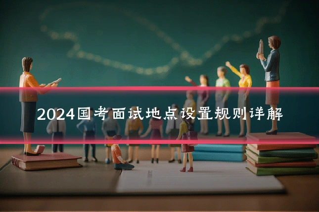 2024国考面试地点设置规则详解