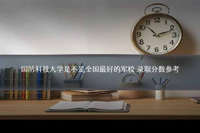 国防科技大学是不是全国最好的军校 录取分数参考