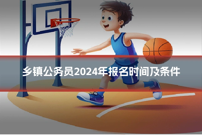 乡镇公务员2024年报名时间及条件