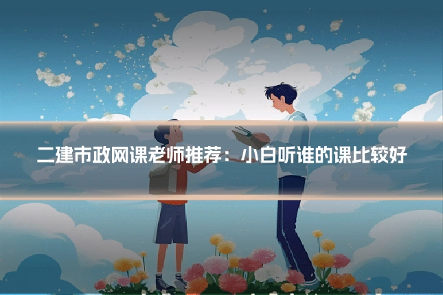 二建市政网课老师推荐：小白听谁的课比较好