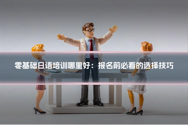 零基础日语培训哪里好:报名前必看的选择技巧