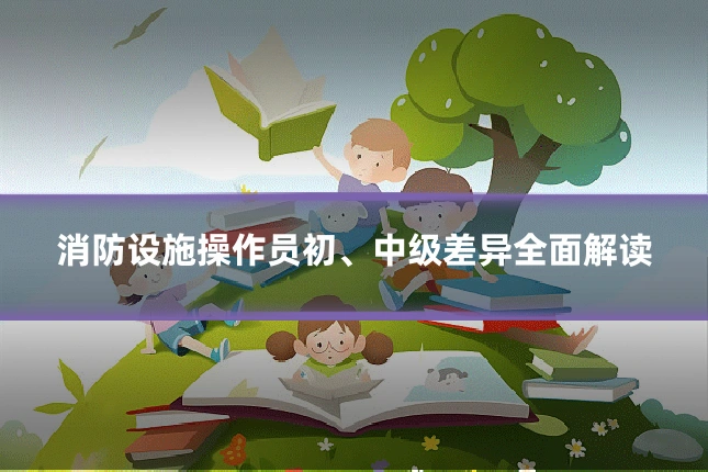 消防设施操作员初、中级差异全面解读
