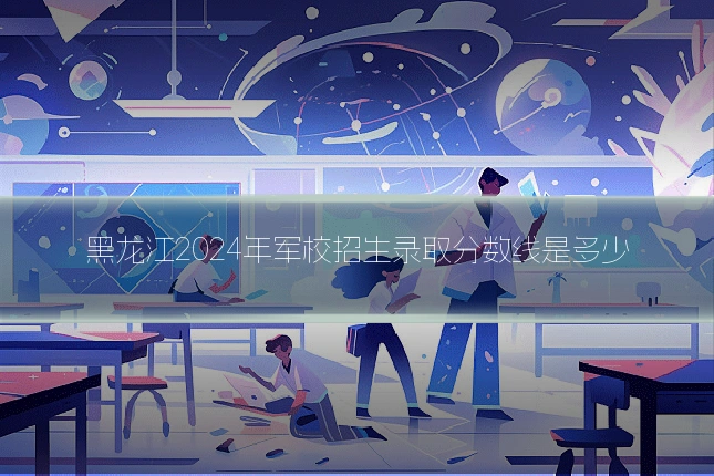 黑龙江2024年军校招生录取分数线是多少