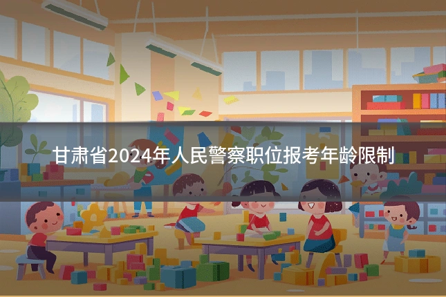 甘肃省2024年人民警察职位报考年龄限制