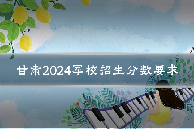甘肃2024军校招生分数要求