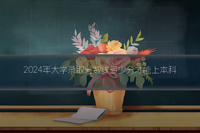 2024年大学录取分数线多少分才能上本科