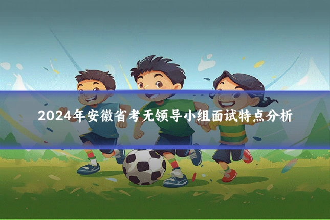 2024年安徽省考无领导小组面试特点分析
