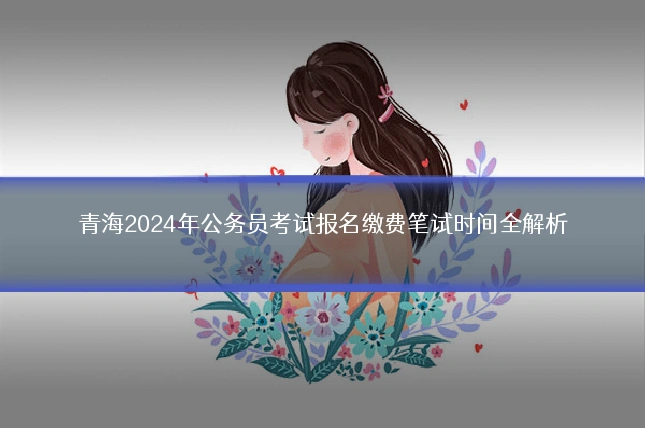青海2024年公务员考试报名缴费笔试时间全解析