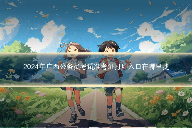 2024年广西公务员考试准考证打印入口在哪里找